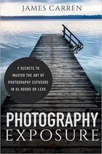 Photography Exposure: 9 Secrets to Master The Art of Photography Exposure in 24h or Less