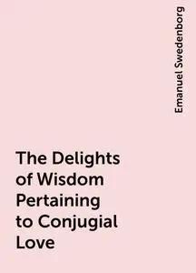 «The Delights of Wisdom Pertaining to Conjugial Love» by Emanuel Swedenborg