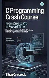 C Programming Crash Course: From Zero to Pro in Record Time: Master Core Concepts, Build Real Projects, and Write