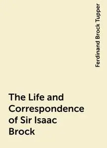 «The Life and Correspondence of Sir Isaac Brock» by Ferdinand Brock Tupper
