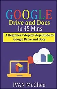 Google Drive and Docs in 45 Mins: A Beginners Step by Step guide to Google Drive and Docs