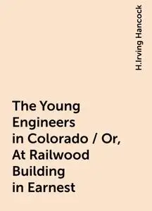 «The Young Engineers in Colorado / Or, At Railwood Building in Earnest» by H.Irving Hancock