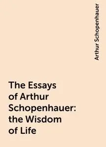 «The Essays of Arthur Schopenhauer: the Wisdom of Life» by Arthur Schopenhauer
