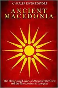 Ancient Macedonia: The History and Legacy of Alexander the Great and the Macedonians in Antiquity