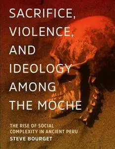 Sacrifice, Violence, and Ideology Among the Moche : The Rise of Social Complexity in Ancient Peru