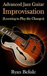 Advanced Jazz Guitar Improvisation: Learning To Play The Changes (By the Root)