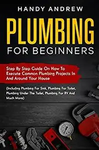 Plumbing For Beginners: Step-By-Step Guide to Execute Plumbing Projects In and Around Your House