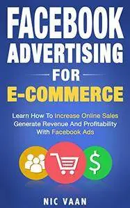 Facebook Advertising For E-commerce: Learn How To Increase Online Sales, Generate Revenue And Profitability With Facebook Ads