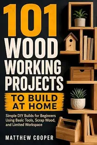 101 Woodworking Projects to Build at Home: Simple DIY Builds for Beginners Using Basic Tools, Scrap Wood, and Limited Workspace