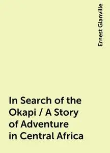 «In Search of the Okapi / A Story of Adventure in Central Africa» by Ernest Glanville