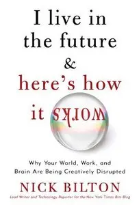 I Live in the Future & Here's How It Works: Why Your World, Work, and Brain Are Being Creatively Disrupted - Nick Bilton
