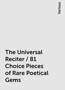 «The Universal Reciter / 81 Choice Pieces of Rare Poetical Gems» by Various