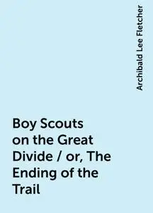 «Boy Scouts on the Great Divide / or, The Ending of the Trail» by Archibald Lee Fletcher