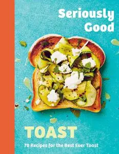 Seriously Good Toast: Over 70 Recipes for the Best Ever Toast