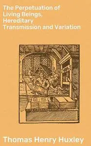 «The Perpetuation of Living Beings, Hereditary Transmission and Variation» by Thomas Henry Huxley