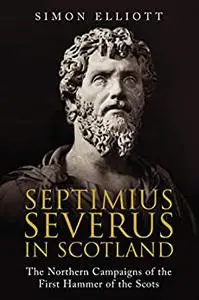 Septimius Severus in Scotland: The Northern Campaigns of the First Hammer of the Scots