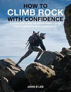 HOW TO CLIMB ROCK WITH CONFIDENCE?: (A Complete Guide To Overcoming Fear And Climb The Rock With Confidence)