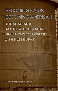 Becoming Cajun, Becoming American: The Acadian in American Literature from Longfellow to James Lee Burke (Southern Literary Stu