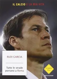 Rudi Garcia - Tutte le strade portano a Roma. Il calcio è la mia vita