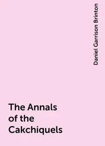 «The Annals of the Cakchiquels» by Daniel Garrison Brinton