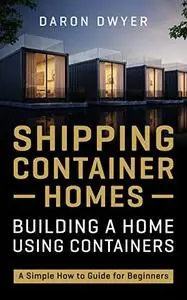 Shipping Container Homes: Building a Home Using Containers – A Simple How to Guide for Beginners