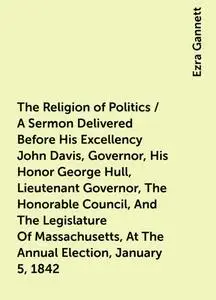 «The Religion of Politics / A Sermon Delivered Before His Excellency John Davis, Governor, His Honor George Hull, Lieute