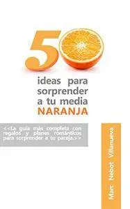 50 ideas para sorprender a tu media naranja: 50 ideas románticas y originales que nunca se te habrían ocurrido