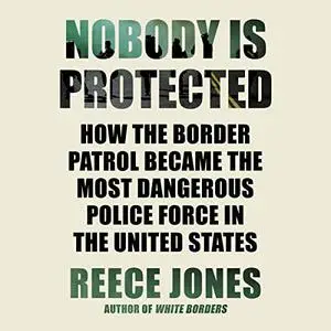 Nobody Is Protected: How the Border Patrol Became the Most Dangerous Police Force in the United States [Audiobook]