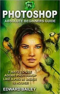 Photoshop: Absolute Beginners Guide: 7 Ways to Use Adobe Photoshop Like a Pro in Under 10 Hours!