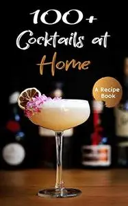 100+ Cocktails at Home: A Cocktail Recipe Book for Your Home Bar