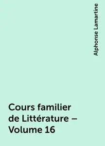 «Cours familier de Littérature – Volume 16» by Alphonse Lamartine