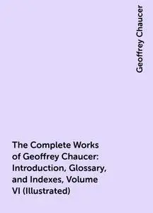 «The Complete Works of Geoffrey Chaucer : Introduction, Glossary, and Indexes, Volume VI (Illustrated)» by Geoffrey Chau