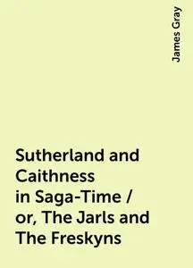 «Sutherland and Caithness in Saga-Time / or, The Jarls and The Freskyns» by James Gray