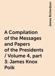 «A Compilation of the Messages and Papers of the Presidents / Volume 4, part 3: James Knox Polk» by James Richardson