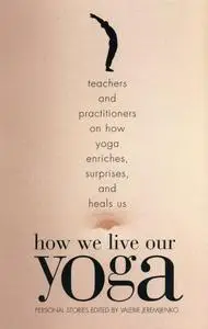 How We Live Our Yoga: Teachers and Practitioners on How Yoga Enriches, Surprises, and Heals Us: Personal Stories