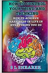 How To Control Your Mind And Thinking: How To Achieve Happiness In Life In Everything You Do