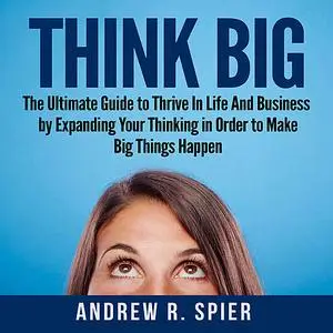 «Think Big: The Ultimate Guide to Thrive In Life And Business by Expanding Your Thinking in Order to Make Big Things Hap