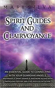 Spirit Guides and Clairvoyance: An Essential Guide to Connecting with Your Guardian Angels, Archangels, Spirit Animals,