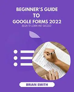 BEGINNER'S GUIDE TO GOOGLE FORMS 2022: BEGIN TO LEARN AND SUCCEED