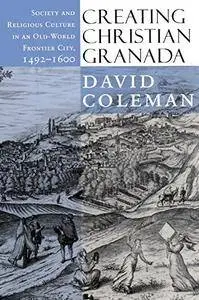 Creating Christian Granada: Society and Religious Culture in an Old-World Frontier City, 1492–1600