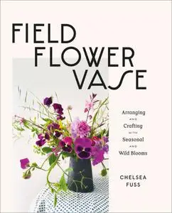 Field, Flower, Vase: Arranging and Crafting with Seasonal and Wild Blooms