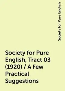«Society for Pure English, Tract 03 (1920) / A Few Practical Suggestions» by Society for Pure English