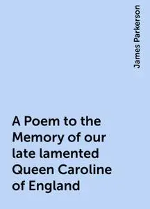 «A Poem to the Memory of our late lamented Queen Caroline of England» by James Parkerson