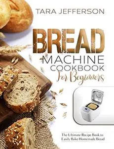 BREAD MACHINE COOKBOOK FOR BEGINNERS: The Ultimate Recipe Book to Easily Bake Homemade Bread