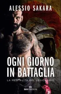 Alessio Sakara - Ogni giorno in battaglia. La mentalità del legionario