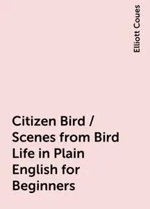 «Citizen Bird / Scenes from Bird-Life in Plain English for Beginners» by Elliott Coues