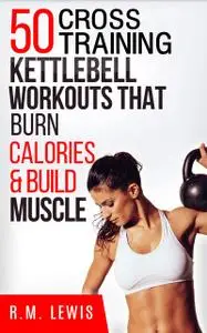 «The Top 50 Kettlebell Cross Training Workouts That Burn Calories & Build Muscle» by R.M. Lewis