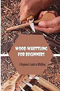 Wood Whittling for Beginners: A Beginner’s Guide to Whittling