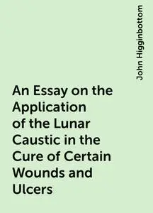 «An Essay on the Application of the Lunar Caustic in the Cure of Certain Wounds and Ulcers» by John Higginbottom