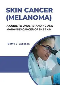 SKIN CANCER (MELANOMA): A GUIDE TO UNDERSTANDING AND MANAGING CANCER OF THE SKIN